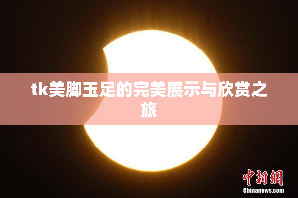 tk美脚玉足的完美展示与欣赏之旅