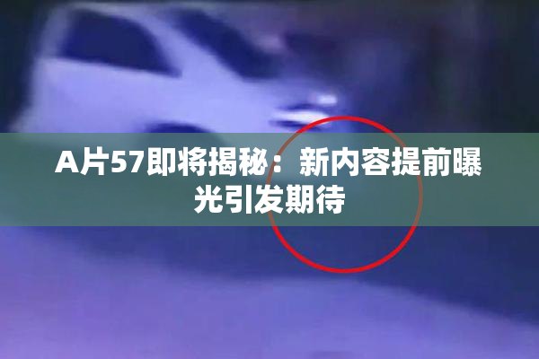 A片57即将揭秘：新内容提前曝光引发期待