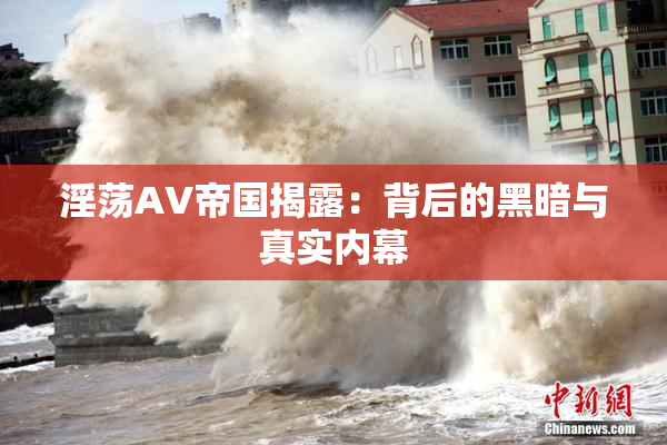淫荡AV帝国揭露：背后的黑暗与真实内幕