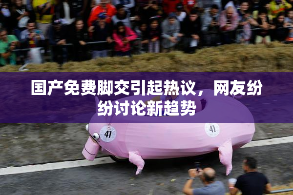国产免费脚交引起热议，网友纷纷讨论新趋势