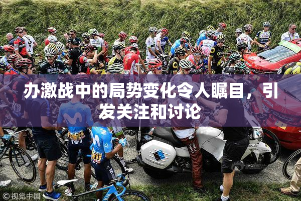 办激战中的局势变化令人瞩目，引发关注和讨论