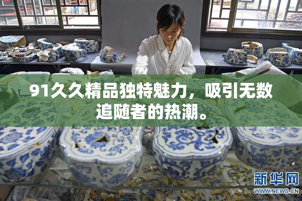 91久久精品独特魅力，吸引无数追随者的热潮。