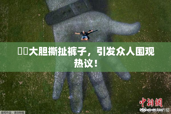 妺妺大胆撕扯裤子，引发众人围观热议！