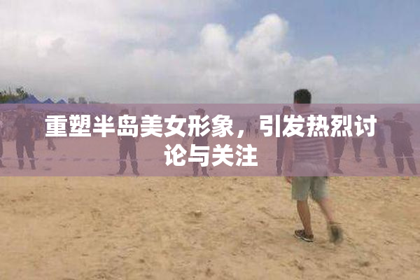 重塑半岛美女形象，引发热烈讨论与关注