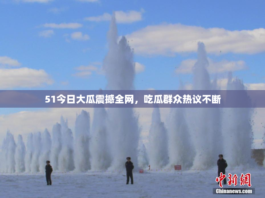 51今日大瓜震撼全网，吃瓜群众热议不断