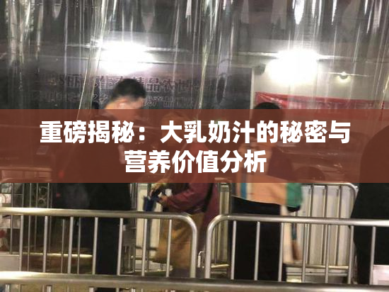 重磅揭秘：大乳奶汁的秘密与营养价值分析