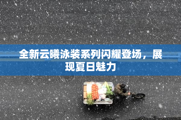 全新云曦泳装系列闪耀登场，展现夏日魅力