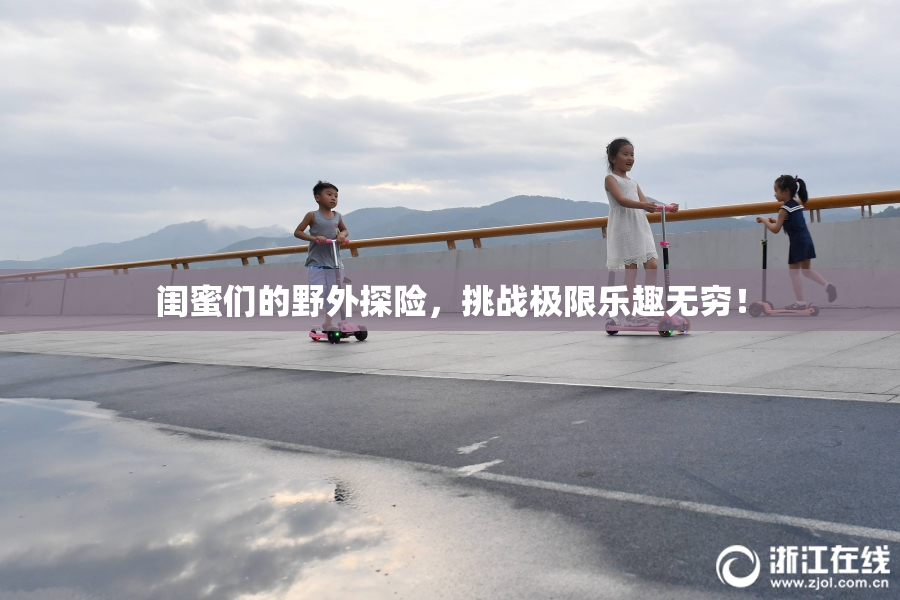 闺蜜们的野外探险，挑战极限乐趣无穷！