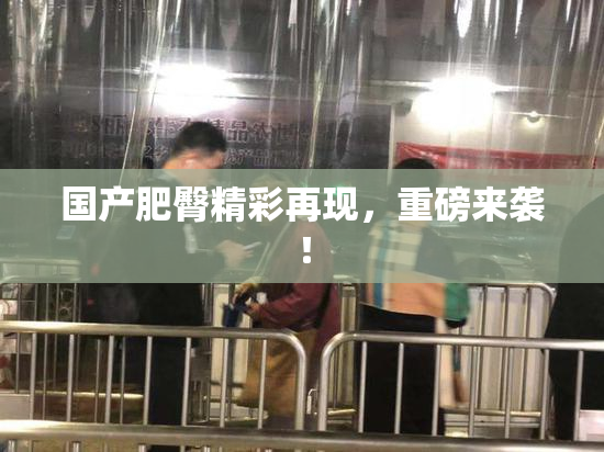 国产肥臀精彩再现，重磅来袭！