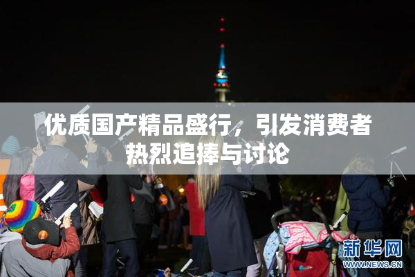 优质国产精品盛行，引发消费者热烈追捧与讨论
