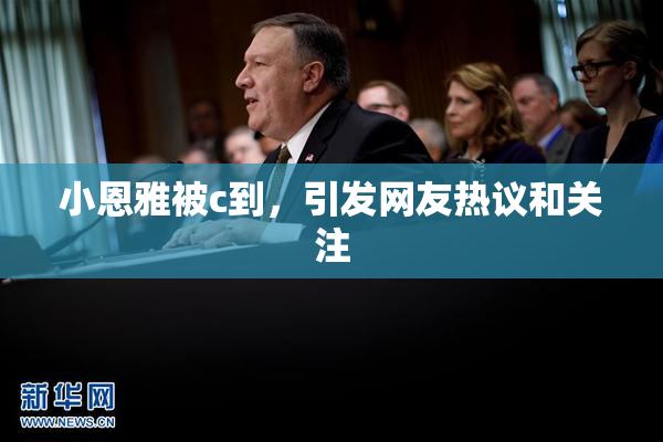 小恩雅被c到，引发网友热议和关注