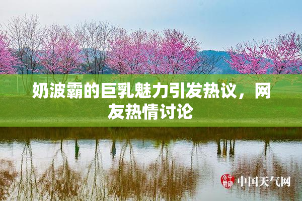 奶波霸的巨乳魅力引发热议，网友热情讨论