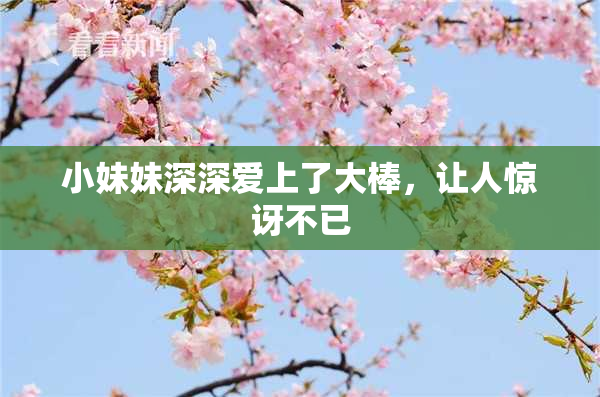 小妹妹深深爱上了大棒，让人惊讶不已