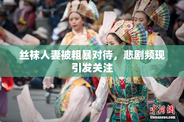 丝袜人妻被粗暴对待，悲剧频现引发关注