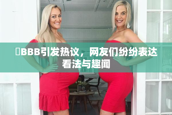 嫰BBB引发热议，网友们纷纷表达看法与趣闻