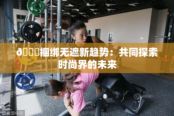 🔞捆绑无遮新趋势：共同探索时尚界的未来