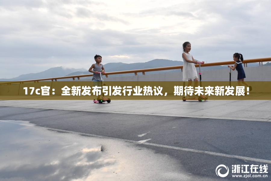 17c官：全新发布引发行业热议，期待未来新发展！