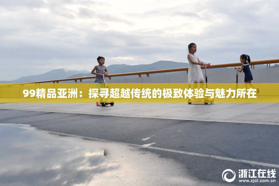 99精品亚洲：探寻超越传统的极致体验与魅力所在