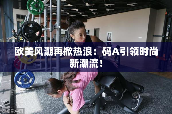 欧美风潮再掀热浪：码A引领时尚新潮流！