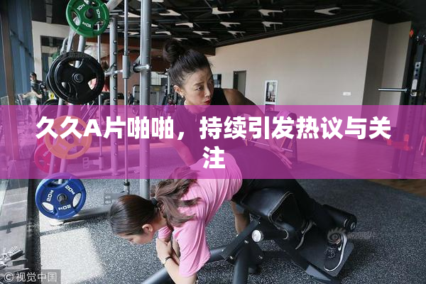久久A片啪啪，持续引发热议与关注