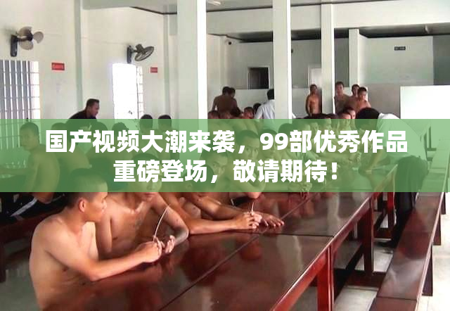 国产视频大潮来袭，99部优秀作品重磅登场，敬请期待！