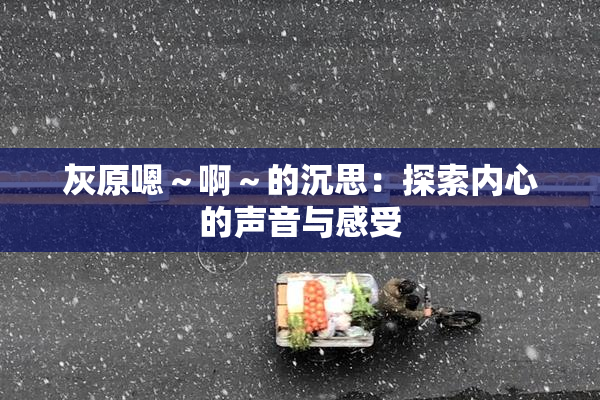 灰原嗯～啊～的沉思：探索内心的声音与感受