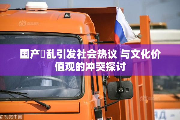 国产婬乱引发社会热议 与文化价值观的冲突探讨