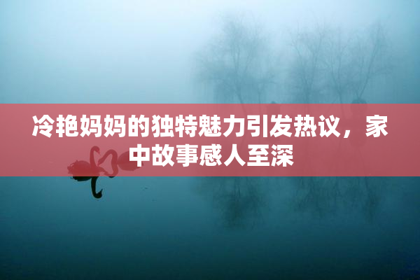 冷艳妈妈的独特魅力引发热议，家中故事感人至深
