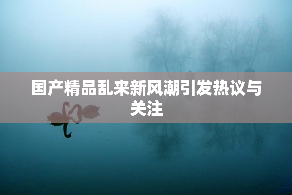 国产精品乱来新风潮引发热议与关注
