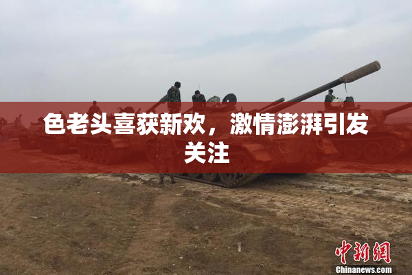 色老头喜获新欢，激情澎湃引发关注