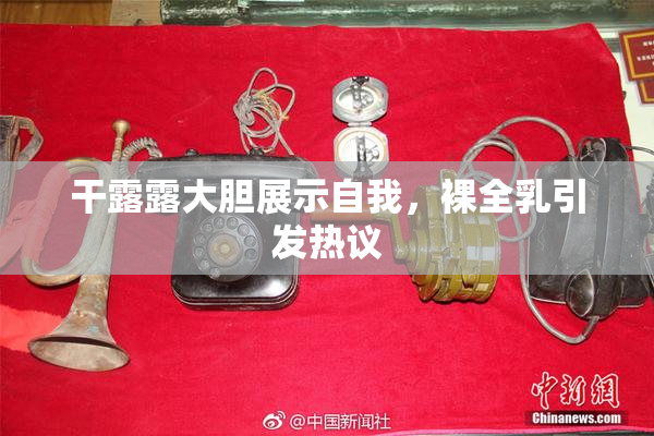 干露露大胆展示自我，裸全乳引发热议