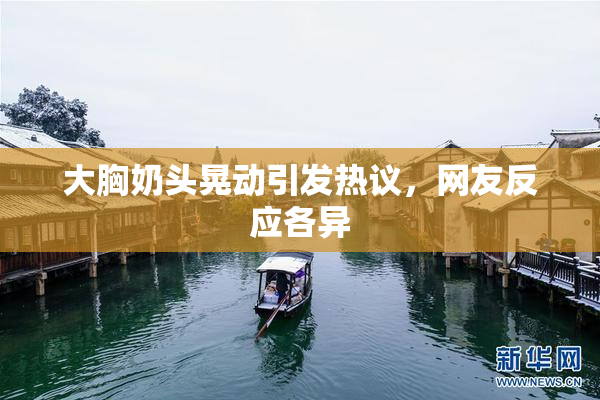 大胸奶头晃动引发热议，网友反应各异