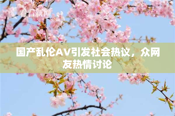 国产乱伦AV引发社会热议，众网友热情讨论