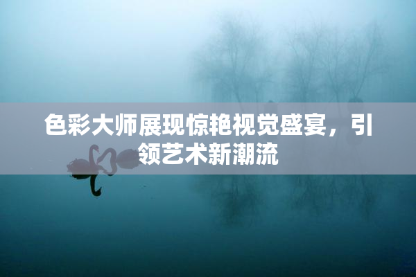 色彩大师展现惊艳视觉盛宴，引领艺术新潮流