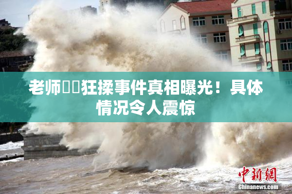 老师❌‌狂揉事件真相曝光！具体情况令人震惊
