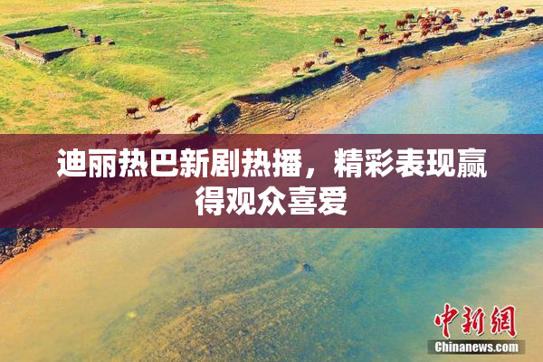 迪丽热巴新剧热播，精彩表现赢得观众喜爱