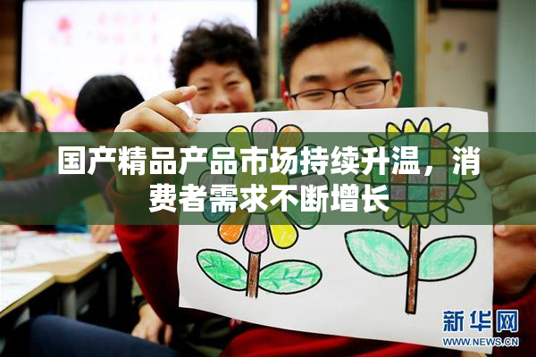 国产精品产品市场持续升温，消费者需求不断增长
