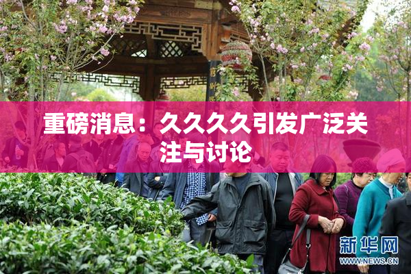 重磅消息：久久久久引发广泛关注与讨论