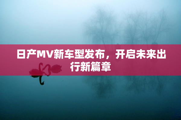 日产MV新车型发布，开启未来出行新篇章