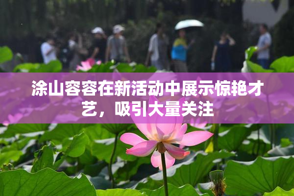 涂山容容在新活动中展示惊艳才艺，吸引大量关注