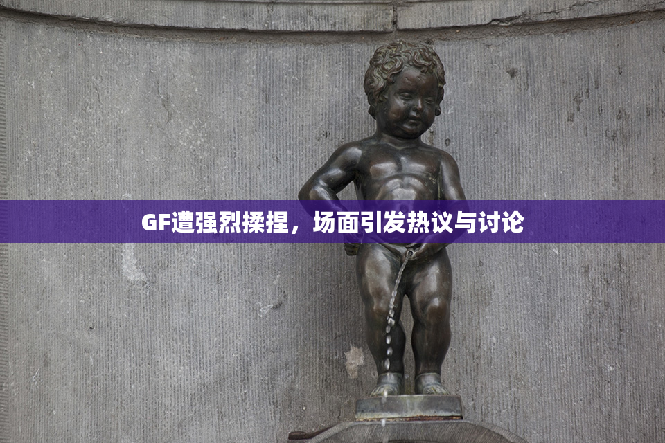 GF遭强烈揉捏，场面引发热议与讨论