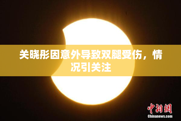 关晓彤因意外导致双腿受伤，情况引关注
