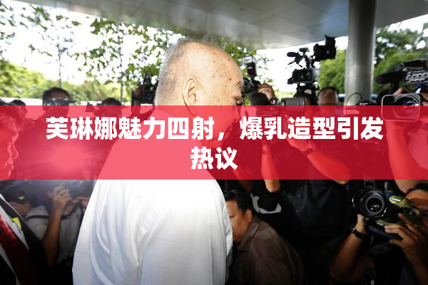 芙琳娜魅力四射，爆乳造型引发热议