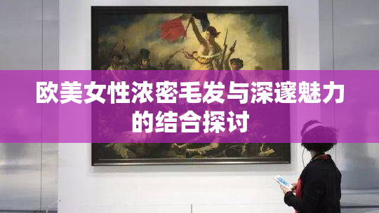 欧美女性浓密毛发与深邃魅力的结合探讨