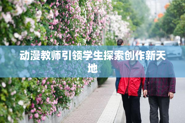 动漫教师引领学生探索创作新天地