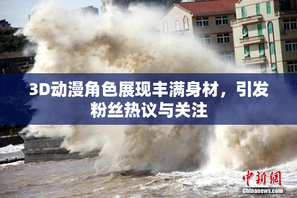 3D动漫角色展现丰满身材，引发粉丝热议与关注
