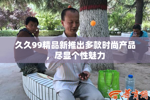 久久99精品新推出多款时尚产品，尽显个性魅力
