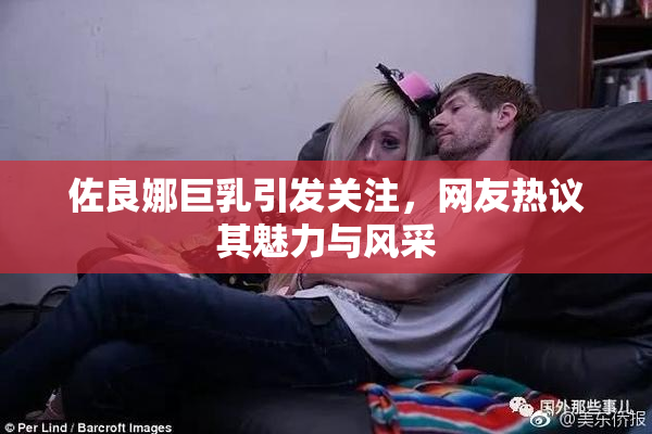 佐良娜巨乳引发关注，网友热议其魅力与风采