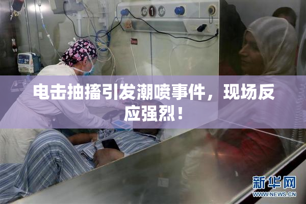 电击抽搐引发潮喷事件，现场反应强烈！
