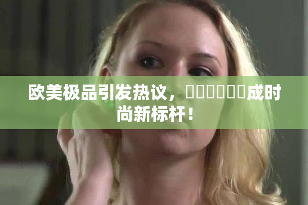 欧美极品引发热议，❌‌❌‌❌‌成时尚新标杆！